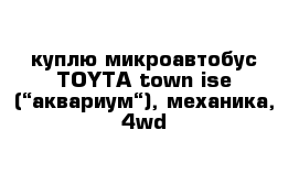  куплю микроавтобус TOYTA town ise (“аквариум“), механика, 4wd